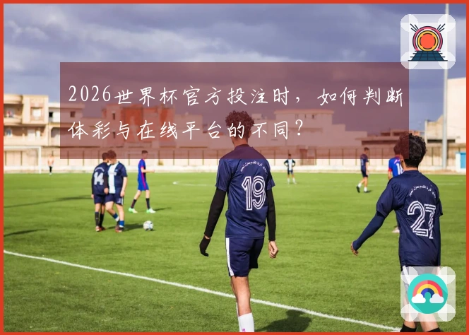 2026世界杯官方投注时，如何判断体彩与在线平台的不同？